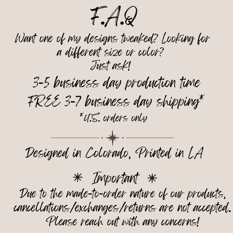 May include: F.A.Q. text with information about production time, shipping, and a note about cancellations, exchanges, and returns. The text says "Want one of my designs tweaked? Looking for a different size or color? Just ask! 3-5 business day production time FREE 3-7 business day shipping* *U.S. orders only Designed in Colorado, Printed in LA * Important * Due to the made-to-order nature of our products, cancellations/exchanges/returns are not accepted. Please reach out with any concerns!"