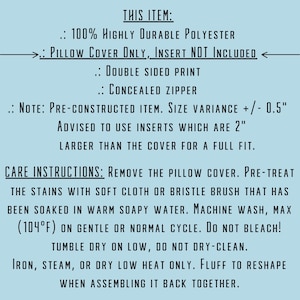 May include: Care instructions for a pillow cover made of 100% polyester. The pillow cover is double-sided and has a concealed zipper. It is advised to use inserts that are 2 inches larger than the cover for a full fit. The instructions state to remove the pillow cover, pre-treat stains with a soft cloth or bristle brush, and machine wash on gentle or normal cycle. Do not bleach or dry clean. Iron, steam, or dry low heat only. Fluff to reshape when assembling it back together.