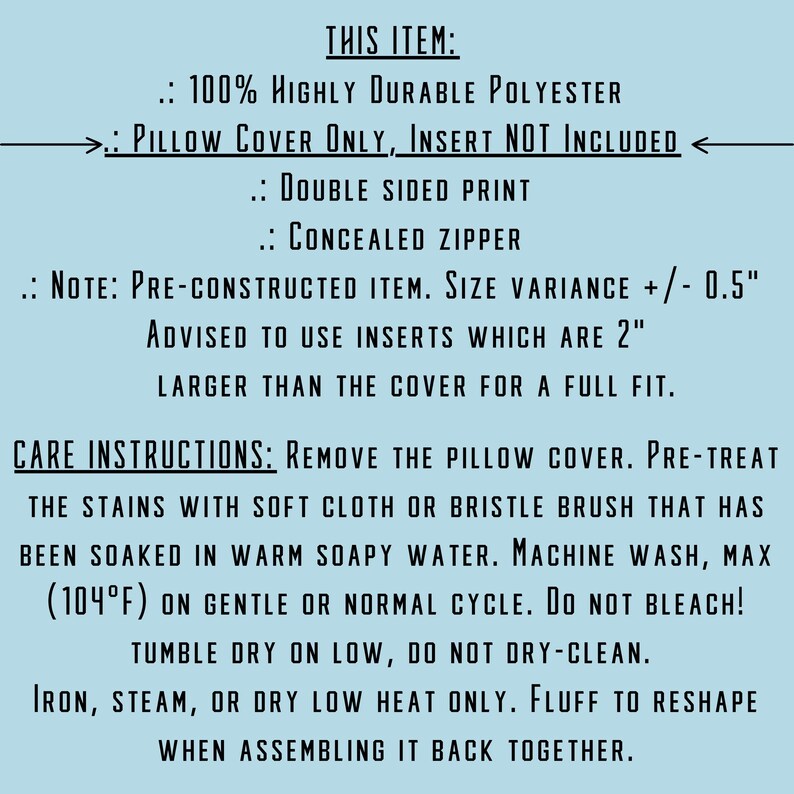 May include: Care instructions for a pillow cover made of 100% polyester. The cover is double-sided and has a concealed zipper. It is advised to use inserts that are 2 inches larger than the cover for a full fit. The instructions include washing, drying, and ironing guidelines.