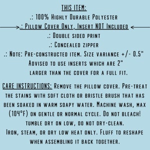 May include: Care instructions for a pillow cover made of 100% polyester. The pillow cover is double-sided and has a concealed zipper. It is advised to use inserts that are 2 inches larger than the cover for a full fit. The instructions state to remove the pillow cover, pre-treat stains with a soft cloth or bristle brush, and machine wash on gentle or normal cycle. Do not bleach or dry clean. Iron, steam, or dry low heat only. Fluff to reshape when assembling it back together.
