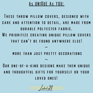 May include: Text on a light blue background that reads "As UNIQUE AS YOU: THESE THROW PILLOW COVERS, DESIGNED WITH CARE AND ATTENTION TO DETAIL, ARE MADE FROM DURABLE POLYESTER FABRIC. WE PRIORITIZE CREATING UNIQUE PILLOW COVERS THAT CAN'T BE FOUND ANYWHERE ELSE! MORE THAN JUST PRETTY DECORATIONS OUR ONE-OF-A-KIND DESIGNS MAKE THEM UNIQUE AND THOUGHTFUL GIFTS FOR YOURSELF OR YOUR LOVED ONES! Label 21 DESIGNS"