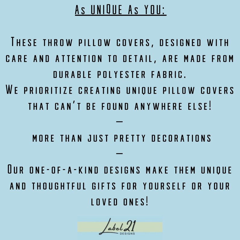 May include: Text on a light blue background that reads "As UNIQUE AS YOU: THESE THROW PILLOW COVERS, DESIGNED WITH CARE AND ATTENTION TO DETAIL, ARE MADE FROM DURABLE POLYESTER FABRIC. WE PRIORITIZE CREATING UNIQUE PILLOW COVERS THAT CAN'T BE FOUND ANYWHERE ELSE! MORE THAN JUST PRETTY DECORATIONS OUR ONE-OF-A-KIND DESIGNS MAKE THEM UNIQUE AND THOUGHTFUL GIFTS FOR YOURSELF OR YOUR LOVED ONES! Label 21 DESIGNS"