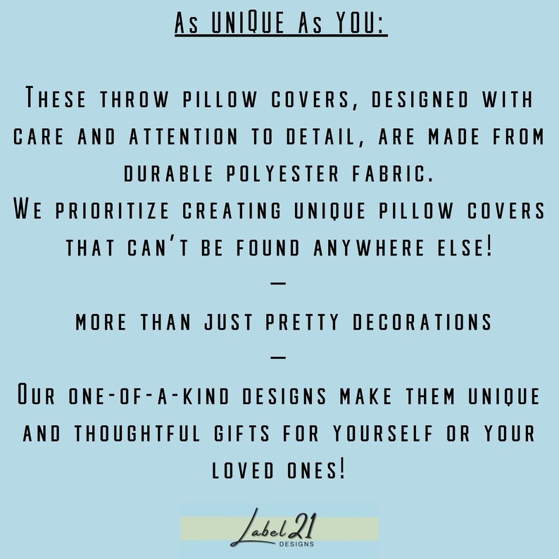 May include: Text on a light blue background that reads "As UNIQUE AS YOU: THESE THROW PILLOW COVERS, DESIGNED WITH CARE AND ATTENTION TO DETAIL, ARE MADE FROM DURABLE POLYESTER FABRIC. WE PRIORITIZE CREATING UNIQUE PILLOW COVERS THAT CAN'T BE FOUND ANYWHERE ELSE! MORE THAN JUST PRETTY DECORATIONS OUR ONE-OF-A-KIND DESIGNS MAKE THEM UNIQUE AND THOUGHTFUL GIFTS FOR YOURSELF OR YOUR LOVED ONES! Label 21 DESIGNS"