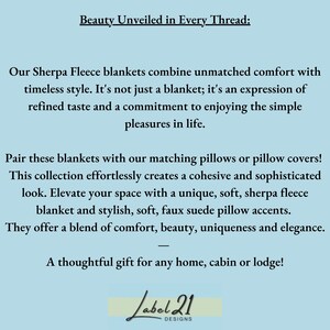 May include: Text reads "Beauty Unveiled in Every Thread:"  Our Sherpa Fleece blankets combine unmatched comfort with timeless style. It's not just a blanket; it's an expression of refined taste and a commitment to enjoying the simple pleasures in life. Pair these blankets with our matching pillows or pillow covers! This collection effortlessly creates a cohesive and sophisticated look. Elevate your space with a unique, soft, sherpa fleece blanket and stylish, soft, faux suede pillow accents. They offer a blend of comfort, beauty, uniqueness and elegance. A thoughtful gift for any home, cabin or lodge! Label 21 DESIGNS