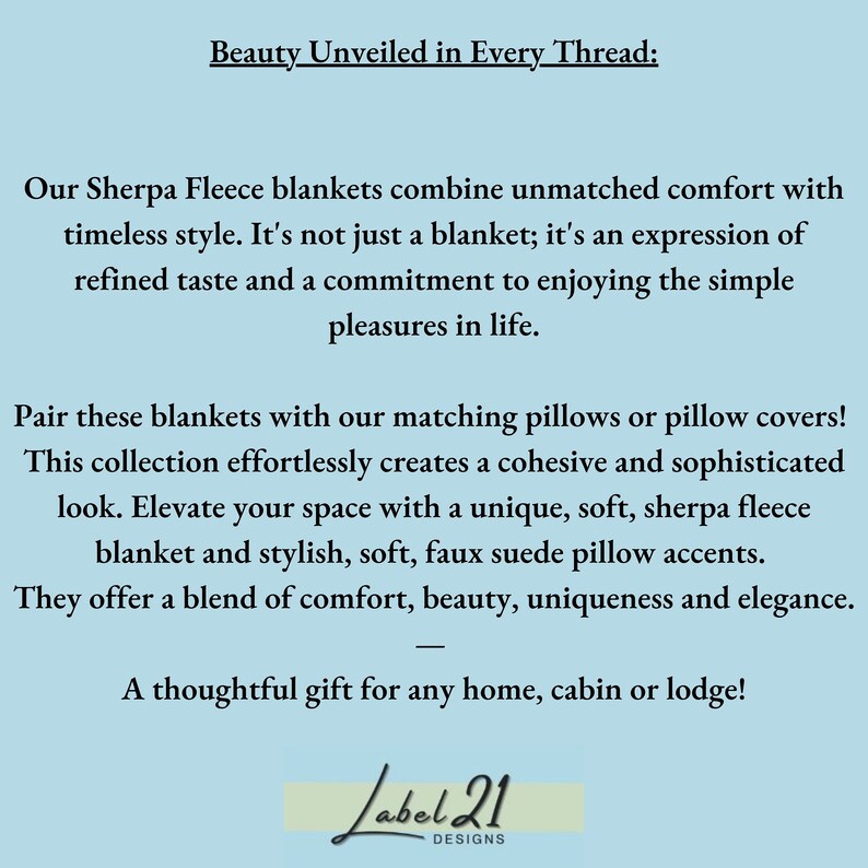 May include: Text reads "Beauty Unveiled in Every Thread:"  Our Sherpa Fleece blankets combine unmatched comfort with timeless style. It's not just a blanket; it's an expression of refined taste and a commitment to enjoying the simple pleasures in life. Pair these blankets with our matching pillows or pillow covers! This collection effortlessly creates a cohesive and sophisticated look. Elevate your space with a unique, soft, sherpa fleece blanket and stylish, soft, faux suede pillow accents. They offer a blend of comfort, beauty, uniqueness and elegance. A thoughtful gift for any home, cabin or lodge! Label 21 DESIGNS