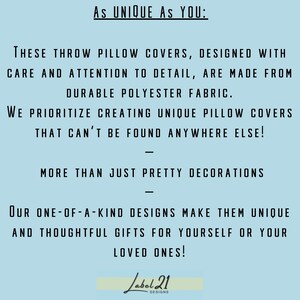 May include: Text on a light blue background that reads "As UNIQUE AS YOU: THESE THROW PILLOW COVERS, DESIGNED WITH CARE AND ATTENTION TO DETAIL, ARE MADE FROM DURABLE POLYESTER FABRIC. WE PRIORITIZE CREATING UNIQUE PILLOW COVERS THAT CAN'T BE FOUND ANYWHERE ELSE! MORE THAN JUST PRETTY DECORATIONS OUR ONE-OF-A-KIND DESIGNS MAKE THEM UNIQUE AND THOUGHTFUL GIFTS FOR YOURSELF OR YOUR LOVED ONES! Label 21 DESIGNS"