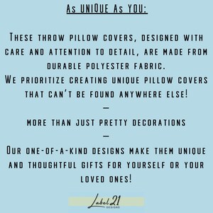 May include: Text on a light blue background that reads "As UNIQUE AS YOU: THESE THROW PILLOW COVERS, DESIGNED WITH CARE AND ATTENTION TO DETAIL, ARE MADE FROM DURABLE POLYESTER FABRIC. WE PRIORITIZE CREATING UNIQUE PILLOW COVERS THAT CAN'T BE FOUND ANYWHERE ELSE! MORE THAN JUST PRETTY DECORATIONS OUR ONE-OF-A-KIND DESIGNS MAKE THEM UNIQUE AND THOUGHTFUL GIFTS FOR YOURSELF OR YOUR LOVED ONES! Label 21 DESIGNS"