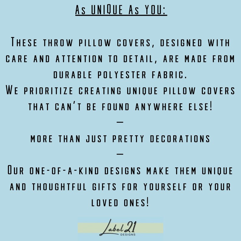 May include: Text on a light blue background that reads "As UNIQUE AS YOU: THESE THROW PILLOW COVERS, DESIGNED WITH CARE AND ATTENTION TO DETAIL, ARE MADE FROM DURABLE POLYESTER FABRIC. WE PRIORITIZE CREATING UNIQUE PILLOW COVERS THAT CAN'T BE FOUND ANYWHERE ELSE! MORE THAN JUST PRETTY DECORATIONS OUR ONE-OF-A-KIND DESIGNS MAKE THEM UNIQUE AND THOUGHTFUL GIFTS FOR YOURSELF OR YOUR LOVED ONES! Label 21 DESIGNS"