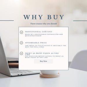 May include: A white laptop computer with a white mug on a white table. The screen shows a graphic with three checkmarks and the text "WHY BUY" and "Three reason why you should". The text below the checkmarks includes the following: "PROFESSIONAL CONTENT", "MADE BY A REGISTERED COUNSELLOR AND QUALIFIED COACH", "AFFORDABLE PRICE", "THE PRICE TO VALUE RATIO IS ARGUABLY THE BEST YOU WILL FIND!", "PRINT AS MANY PAGES AS YOU LIKE", "YOU HAVE UNLIMITED ACCESS TO PRINT AS MANY PAGES AS YOU LIKE", and "Buy Now".