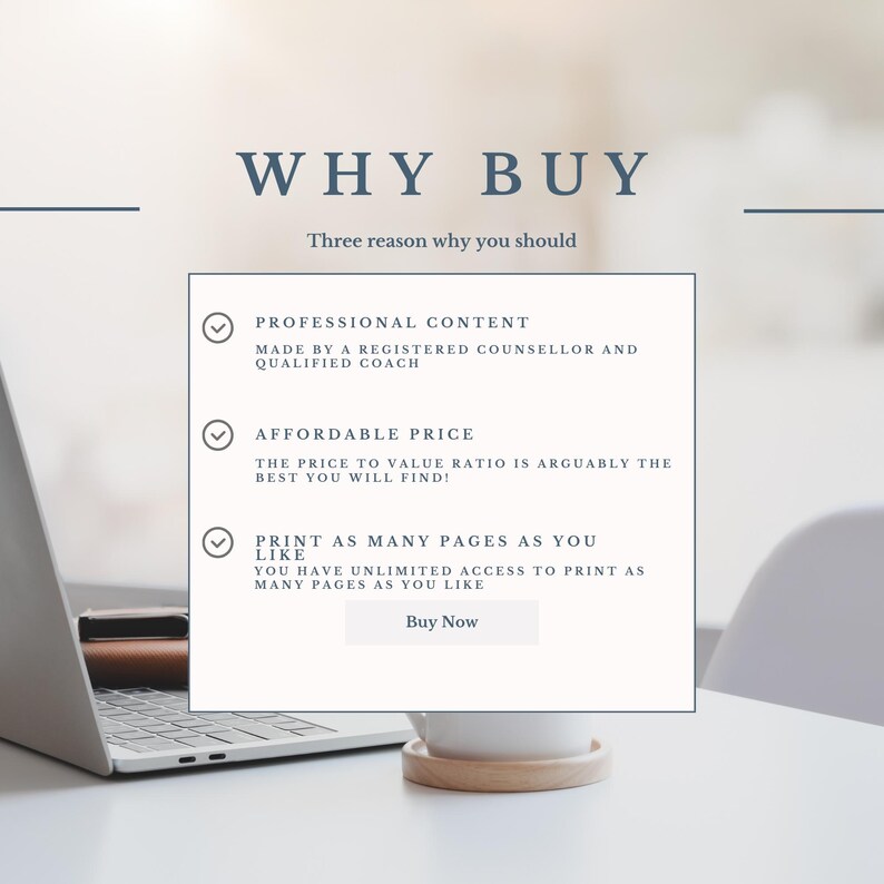 May include: A white laptop computer with a white mug on a white table. The screen shows a graphic with three checkmarks and the text "WHY BUY" and "Three reason why you should". The text below the checkmarks includes the following: "PROFESSIONAL CONTENT", "MADE BY A REGISTERED COUNSELLOR AND QUALIFIED COACH", "AFFORDABLE PRICE", "THE PRICE TO VALUE RATIO IS ARGUABLY THE BEST YOU WILL FIND!", "PRINT AS MANY PAGES AS YOU LIKE", "YOU HAVE UNLIMITED ACCESS TO PRINT AS MANY PAGES AS YOU LIKE", and "Buy Now".