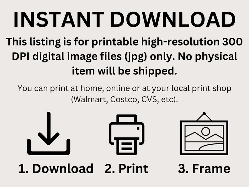 May include: A black and white illustration showing the steps to download, print, and frame a digital image file. The text reads "INSTANT DOWNLOAD", "This listing is for printable high-resolution 300 DPI digital image files (jpg) only. No physical item will be shipped.", "You can print at home, online or at your local print shop (Walmart, Costco, CVS, etc).", "1. Download", "2. Print", and "3. Frame".