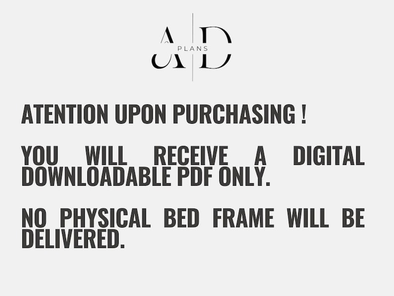 May include: Text on a white background that reads: "AD PLANS ATENTION UPON PURCHASING! YOU WILL RECEIVE A DIGITAL DOWNLOADABLE PDF ONLY. NO PHYSICAL BED FRAME WILL BE DELIVERED."