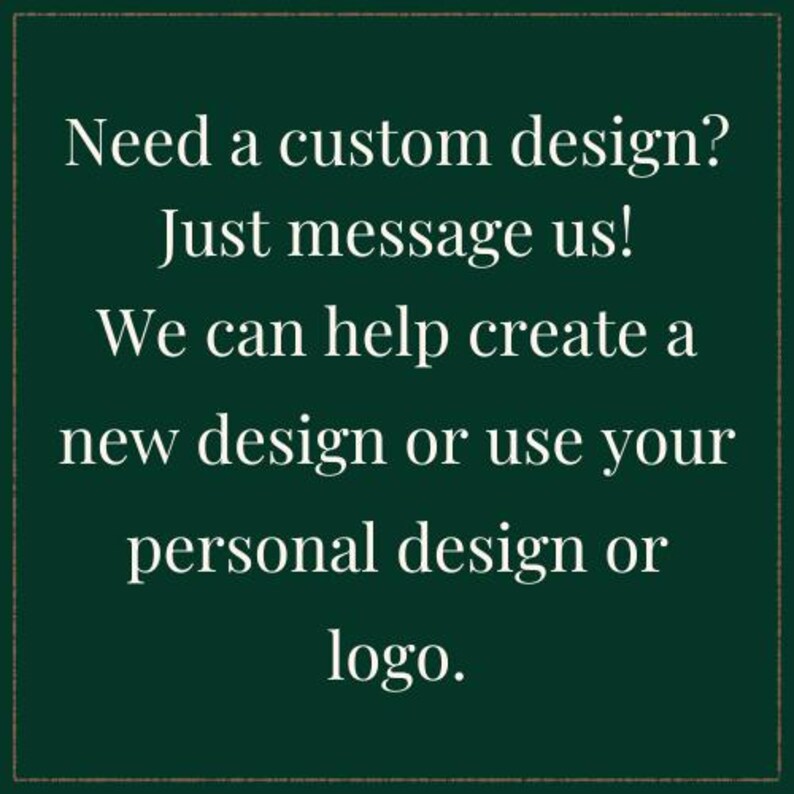 May include: A dark green square graphic with a thin border containing the white text: Need a custom design? Just message us! We can help create a new design or use your personal design or logo. The text is centered and written in a serif font.