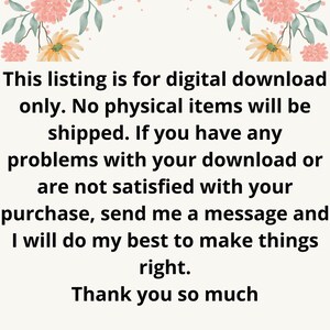 May include: Text on a white background with floral borders. The text reads: "This listing is for digital download only. No physical items will be shipped. If you have any problems with your download or are not satisfied with your purchase, send me a message and I will do my best to make things right. Thank you so much."