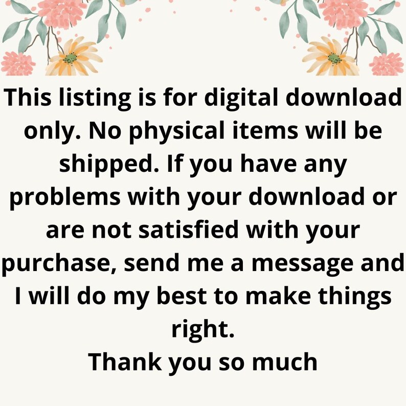 May include: Text on a white background with floral borders. The text reads: "This listing is for digital download only. No physical items will be shipped. If you have any problems with your download or are not satisfied with your purchase, send me a message and I will do my best to make things right. Thank you so much."