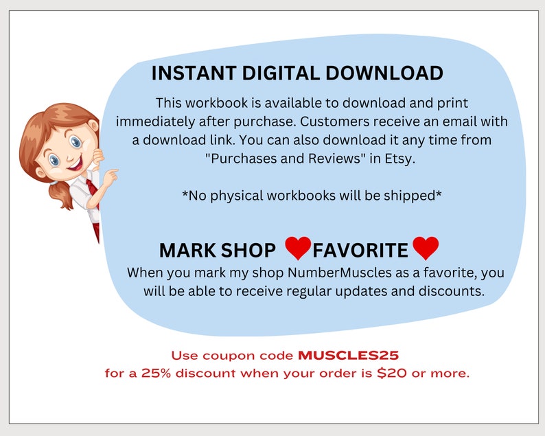 May include: A blue and white illustration of a girl peeking around a corner with the text "INSTANT DIGITAL DOWNLOAD" and "This workbook is available to download and print immediately after purchase. Customers receive an email with a download link. You can also download it any time from "Purchases and Reviews" in Etsy. *No physical workbooks will be shipped* MARK SHOP FAVORITE When you mark my shop NumberMuscles as a favorite, you will be able to receive regular updates and discounts. Use coupon code MUSCLES25 for a 25% discount when your order is $20 or more."