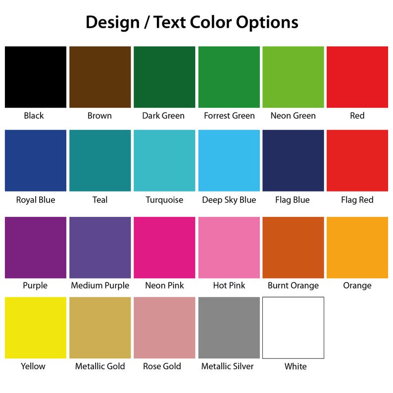May include: A color chart titled Design / Text Color Options featuring twenty-three labeled squares in various hues including black, brown, dark green, forest green, neon green, red, royal blue, teal, turquoise, sky blue, flag blue, flag red, purple, medium purple, neon pink, hot pink, burnt orange, orange, yellow, metallic gold, rose gold, metallic silver, and white.