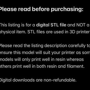 May include: Text on a black background that reads: "Please read before purchasing: This listing is for a digital STL file and NOT a physical item. STL files are used in 3D printers. Please read the listing description carefully to ensure this model will suit your printer as some models will only print well in resin whereas others print well in both resin and filament. Digital downloads are non-refundable."