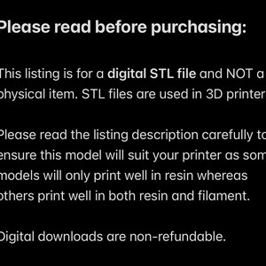 May include: Text on a black background that reads: "Please read before purchasing: This listing is for a digital STL file and NOT a physical item. STL files are used in 3D printers. Please read the listing description carefully to ensure this model will suit your printer as some models will only print well in resin whereas others print well in both resin and filament. Digital downloads are non-refundable."