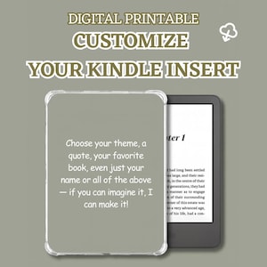 May include: Digital printable design for a Kindle insert. The image shows a Kindle device with a clear case, and text that reads "Customize Your Kindle Insert". The text also says "Choose your theme, a quote, your favorite book, even just your name or all of the above - if you can imagine it, I can make it!"