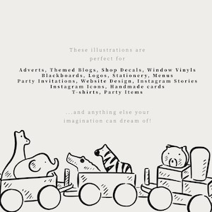 May include: A black and white digital illustration of a toy train carrying various animals including a giraffe, elephant, crocodile, zebra, and bear. The text reads: These illustrations are perfect for Adverts, Themed Blogs, Shop Decals, Window Vinyls, Blackboards, Logos, Stationery, Menus, Party Invitations, Website Design, Instagram Stories, Instagram Icons, Handmade cards, T-shirts, Party Items...and anything else your imagination can dream of!
