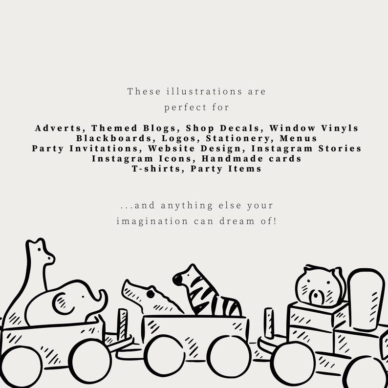 May include: A black and white digital illustration of a toy train carrying various animals including a giraffe, elephant, crocodile, zebra, and bear. The text reads: These illustrations are perfect for Adverts, Themed Blogs, Shop Decals, Window Vinyls, Blackboards, Logos, Stationery, Menus, Party Invitations, Website Design, Instagram Stories, Instagram Icons, Handmade cards, T-shirts, Party Items...and anything else your imagination can dream of!