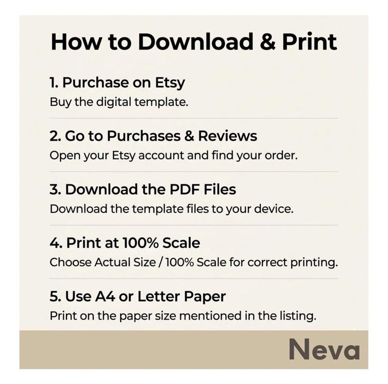 May include: A white graphic with instructions on how to download and print a digital template purchased on Etsy. The steps include purchasing, going to purchases and reviews, downloading PDF files, printing at 100% scale, and using A4 or Letter paper. The name "Neva" is at the bottom.