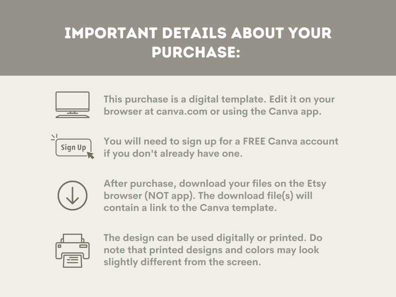 May include: A graphic with important details about purchasing a digital template. The graphic includes icons for a computer, a sign up button, a download arrow, and a printer. The text explains that the purchase is a digital template that can be edited on Canva.com or using the Canva app. It also explains that the buyer will need to sign up for a free Canva account if they don't already have one. The graphic also explains that after purchase, the buyer will download the files on the Etsy browser and that the download file will contain a link to the Canva template. Finally, the graphic explains that the design can be used digitally or printed, but that printed designs and colors may look slightly different from the screen.