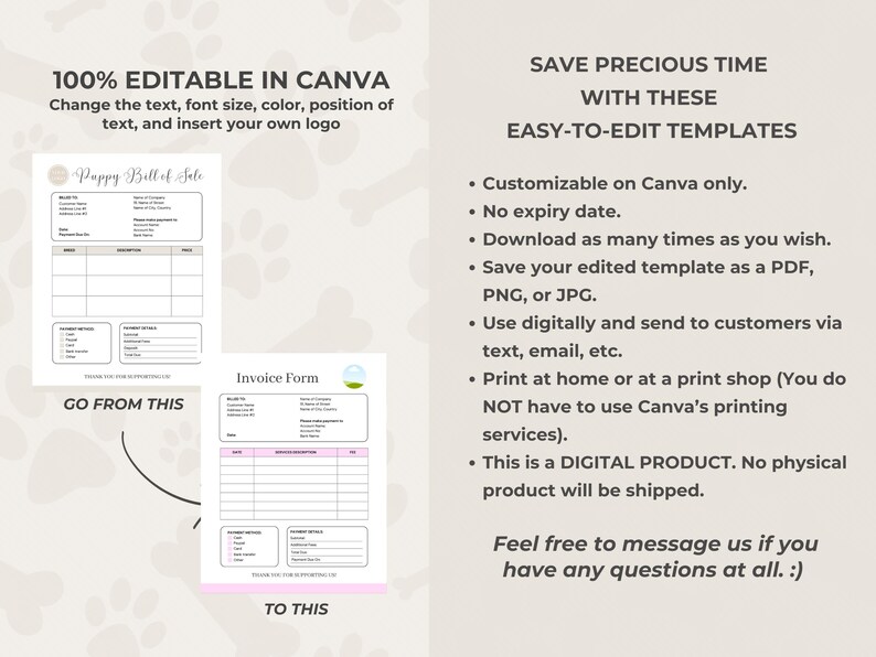 May include: Editable Canva templates for a pet business. The templates include a puppy bill of sale and an invoice form. The text on the image reads "100% Editable in Canva. Change the text, font size, color, position of text, and insert your own logo. Go from this to this. Save precious time with these easy-to-edit templates. Customizable on Canva only. No expiry date. Download as many times as you wish. Save your edited template as a PDF, PNG, or JPG. Use digitally and send to customers via text, email, etc. Print at home or at a print shop (You do NOT have to use Canva's printing services). This is a DIGITAL PRODUCT. No physical product will be shipped. Feel free to message us if you have any questions at all. :)"