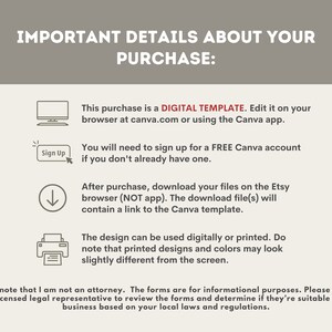 May include: A digital template for editing on Canva.com or the Canva app. The text reads "This purchase is a DIGITAL TEMPLATE. Edit it on your browser at canva.com or using the Canva app. You will need to sign up for a FREE Canva account if you don't already have one. After purchase, download your files on the Etsy browser (NOT app). The download file(s) will contain a link to the Canva template. The design can be used digitally or printed. Do note that printed designs and colors may look slightly different from the screen. Please note that I am not an attorney. The forms are for informational purposes. Please consult with a licensed legal representative to review the forms and determine if they're suitable for your business based on your local laws and regulations."