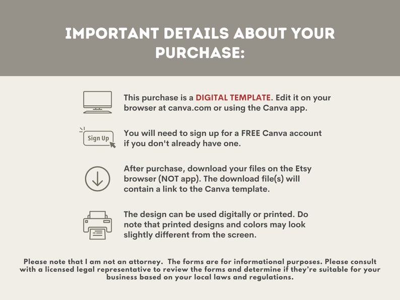 May include: A digital template for editing on Canva.com or the Canva app. The text reads "This purchase is a DIGITAL TEMPLATE. Edit it on your browser at canva.com or using the Canva app. You will need to sign up for a FREE Canva account if you don't already have one. After purchase, download your files on the Etsy browser (NOT app). The download file(s) will contain a link to the Canva template. The design can be used digitally or printed. Do note that printed designs and colors may look slightly different from the screen. Please note that I am not an attorney. The forms are for informational purposes. Please consult with a licensed legal representative to review the forms and determine if they're suitable for your business based on your local laws and regulations."