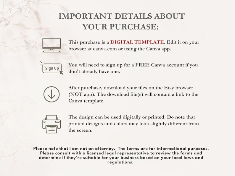 K&ouml;nnte beinhalten: Ein Textbild mit Anweisungen zur Verwendung einer digitalen Vorlage. Der Text lautet: "IMPORTANT DETAILS ABOUT YOUR PURCHASE: This purchase is a DIGITAL TEMPLATE. Edit it on your browser at canva.com or using the Canva app. You will need to sign up for a FREE Canva account if you don't already have one. After purchase, download your files on the Etsy browser (NOT app). The download file(s) will contain a link to the Canva template. The design can be used digitally or printed. Do note that printed designs and colours may look slightly different from the screen. Please note that I am not a lawyer. The forms are for informational purposes. Please consult with a licensed legal representative to review the forms and determine if they're suitable for your business based on your local laws and regulations."