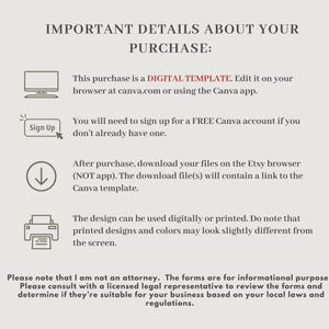 May include: Important details about purchasing a digital template. This purchase is a digital template that can be edited on Canva.com or using the Canva app. You will need to sign up for a free Canva account if you don't already have one. After purchase, download your files on the Etsy browser (not app). The download file(s) will contain a link to the Canva template. The design can be used digitally or printed. Printed designs and colors may look slightly different from the screen. Please note that the forms are for informational purposes. Please consult with a licensed legal representative to review the forms and determine if they're suitable for your business based on your local laws and regulations.