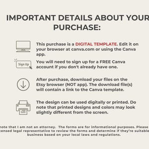 May include: A digital template for a Canva design. The text reads "IMPORTANT DETAILS ABOUT YOUR PURCHASE: This purchase is a DIGITAL TEMPLATE. Edit it on your browser at canva.com or using the Canva app. You will need to sign up for a FREE Canva account if you don't already have one. After purchase, download your files on the Etsy browser (NOT app). The download file(s) will contain a link to the Canva template. The design can be used digitally or printed. Do note that printed designs and colors may look slightly different from the screen. Please note that I am not an attorney. The forms are for informational purposes. Please consult with a licensed legal representative to review the forms and determine if they're suitable for your business based on your local laws and regulations."