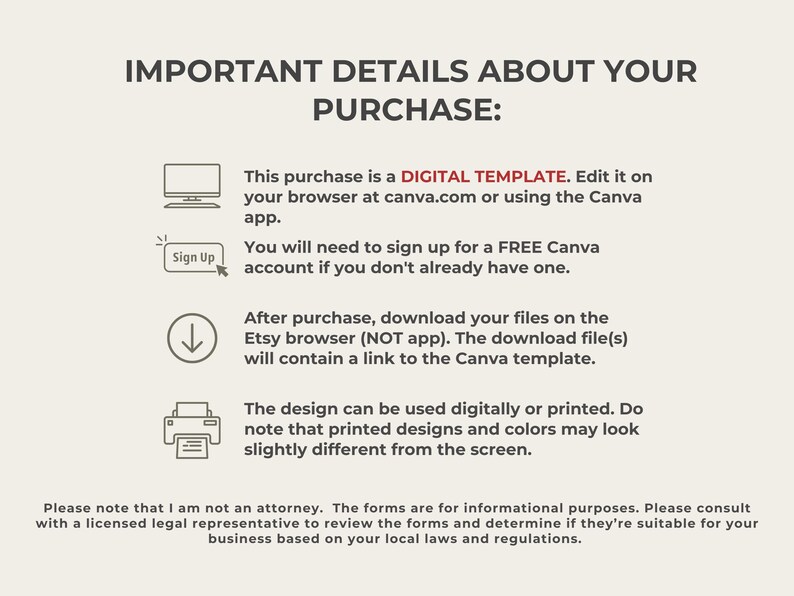 May include: A digital template for a Canva design. The text reads "IMPORTANT DETAILS ABOUT YOUR PURCHASE: This purchase is a DIGITAL TEMPLATE. Edit it on your browser at canva.com or using the Canva app. You will need to sign up for a FREE Canva account if you don't already have one. After purchase, download your files on the Etsy browser (NOT app). The download file(s) will contain a link to the Canva template. The design can be used digitally or printed. Do note that printed designs and colors may look slightly different from the screen. Please note that I am not an attorney. The forms are for informational purposes. Please consult with a licensed legal representative to review the forms and determine if they're suitable for your business based on your local laws and regulations."