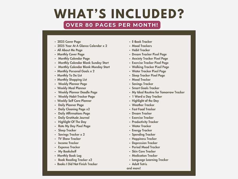 May include: A list of over 80 pages included in a planner, with categories such as "2025 Cover Page", "Monthly Calendar", "Weekly Planner", "Daily Planner", "Savings Tracker", "E-Book Tracker", "Mood Trackers", "Dream Tracker", "Anxiety Tracker", "Exercise Tracker", "Walking Tracker", "Water Tracker", "Sleep Tracker", "Smart Goals Tracker", "My Ideal Routine for Tomorrow Tracker", "1 Word a Day Tracker", "Highlight of the Day", "Weather Tracker", "Fast Food Tracker", "Dream Tracker", "Exercise Tracker", "Productivity Tracker", "Water Tracker", "Energy Tracker", "Spending Tracker", "Happiness Tracker", "Depression Tracker", "Period Mood Tracker", "Skin Care Tracker", "Medication Tracker", "Language Learning Tracker", "Adult Tetris", and "more!"