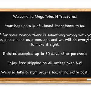 May include: Blackboard with white text outlining the shop's policies. The text reads: "Welcome to Mugs Totes N Treasures! Your happiness is of utmost importance to us. If for some reason there is something wrong with your order, please send us a message and we will do everything to make it right. Returns accepted up to 30 days after purchase. Enjoy free shipping on all orders over $35. We also take custom orders too, at no extra cost!"