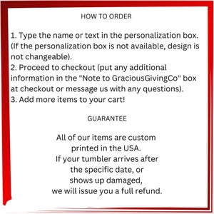 May include: Red background with white text outlining how to order a personalized item and a guarantee for the product. The text reads: "HOW TO ORDER 1. Type the name or text in the personalization box. (If the personalization box is not available, design is not changeable). 2. Proceed to checkout (put any additional information in the "Note to GraciousGivingCo" box at checkout or message us with any questions). 3. Add more items to your cart! GUARANTEE All of our items are custom printed in the USA. If your tumbler arrives after the specific date, or shows up damaged, we will issue you a full refund."
