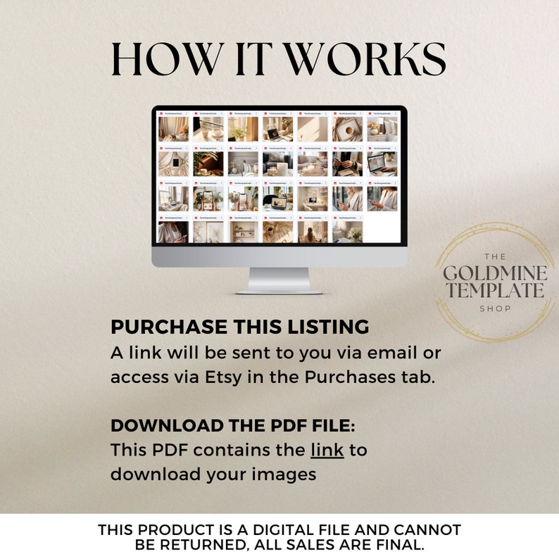 May include: A computer screen displaying a grid of images. The text "HOW IT WORKS" is at the top of the image. The text "PURCHASE THIS LISTING" is below the computer screen. The text "A link will be sent to you via email or access via Etsy in the Purchases tab." is below the "PURCHASE THIS LISTING" text. The text "DOWNLOAD THE PDF FILE: This PDF contains the link to download your images" is below the previous text. The text "THE GOLDMINE TEMPLATE SHOP" is in a circle on the right side of the image. The text "THIS PRODUCT IS A DIGITAL FILE AND CANNOT BE RETURNED, ALL SALES ARE FINAL." is at the bottom of the image.