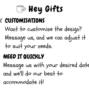 May include: A white informational graphic with black text that reads Hey Gifts, CUSTOMISATIONS, Want to customise the design? Message us, and we can adjust it to suit your needs, NEED IT QUICKLY, Message us with your desired date, and we'll do our best to accommodate it.