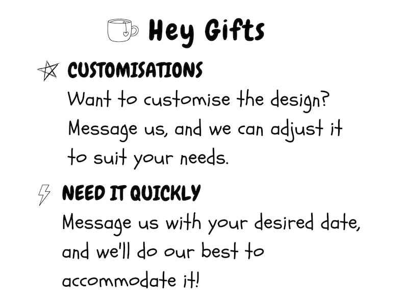 May include: A white informational graphic with black text that reads Hey Gifts, CUSTOMISATIONS, Want to customise the design? Message us, and we can adjust it to suit your needs, NEED IT QUICKLY, Message us with your desired date, and we'll do our best to accommodate it.