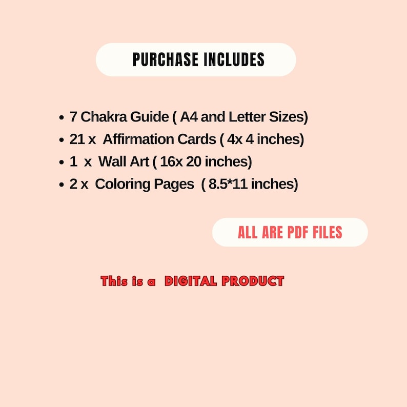 May include: A pink background with a white box containing the text "PURCHASE INCLUDES" in black. Below the box is a list of items included in the purchase: 7 Chakra Guide (A4 and Letter Sizes), 21 Affirmation Cards (4x4 inches), 1 Wall Art (16x20 inches), and 2 Coloring Pages (8.5x11 inches). A white box with the text "ALL ARE PDF FILES" in black is below the list. Below the box is the text "This is a DIGITAL PRODUCT" in black.