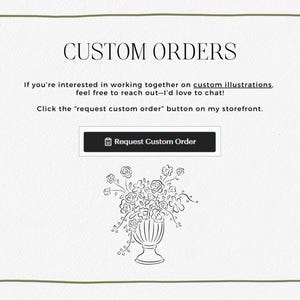 May include: A white background with a black border and the text "CUSTOM ORDERS". The text "If you're interested in working together on custom illustrations, feel free to reach out-I'd love to chat! Click the "request custom order" button on my storefront." is below the title. A black button with the text "Request Custom Order" is below the text. A black and white line drawing of a vase of flowers is below the button.