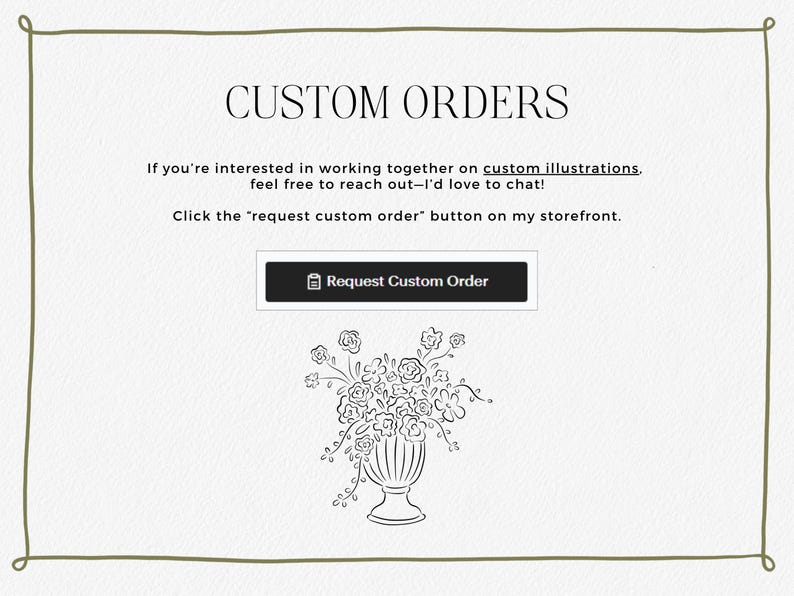 May include: A white background with a black border and the text "CUSTOM ORDERS". The text "If you're interested in working together on custom illustrations, feel free to reach out-I'd love to chat! Click the "request custom order" button on my storefront." is below the title. A black button with the text "Request Custom Order" is below the text. A black and white line drawing of a vase of flowers is below the button.