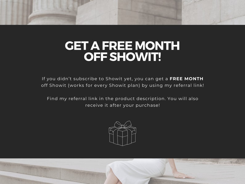 May include: A black and white graphic of a gift box with a ribbon on top. Text on the image reads "GET A FREE MONTH OFF SHOWIT!"  If you didn't subscribe to Showit yet, you can get a FREE MONTH off Showit (works for every Showit plan) by using my referral link! Find my referral link in the product description. You will also receive it after your purchase!