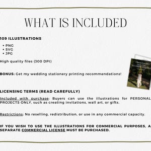 May include: A digital illustration set for wedding stationery, including 109 illustrations in PNG, SVG, and JPG formats. The illustrations are high quality, 300 DPI. The text on the image reads: "WHAT IS INCLUDED 109 ILLUSTRATIONS &bull; PNG &bull; SVG &bull; JPG High quality files (300 DPI) BONUS: Get my wedding stationery printing recommendations! LICENSING TERMS (READ CAREFULLY) Included with purchase: Buyers can use the illustrations for PERSONAL PROJECTS ONLY, such as creating invitations, wall art, or gifts. Restrictions: No reselling, redistribution, or use in any commercial capacity. IF YOU WISH TO USE THE ILLUSTRATIONS FOR COMMERCIAL PURPOSES, A SEPARATE COMMERCIAL LICENSE MUST BE PURCHASED."