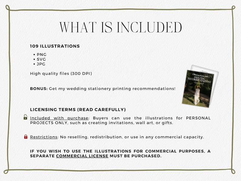 May include: A digital illustration set for wedding stationery, including 109 illustrations in PNG, SVG, and JPG formats. The illustrations are high quality, 300 DPI. The text on the image reads: "WHAT IS INCLUDED 109 ILLUSTRATIONS &bull; PNG &bull; SVG &bull; JPG High quality files (300 DPI) BONUS: Get my wedding stationery printing recommendations! LICENSING TERMS (READ CAREFULLY) Included with purchase: Buyers can use the illustrations for PERSONAL PROJECTS ONLY, such as creating invitations, wall art, or gifts. Restrictions: No reselling, redistribution, or use in any commercial capacity. IF YOU WISH TO USE THE ILLUSTRATIONS FOR COMMERCIAL PURPOSES, A SEPARATE COMMERCIAL LICENSE MUST BE PURCHASED."