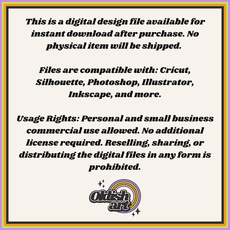 May include: Text on a white background with a rainbow colored logo at the bottom. The text reads: "This is a digital design file available for instant download after purchase. No physical item will be shipped. Files are compatible with: Cricut, Silhouette, Photoshop, Illustrator, Inkscape, and more. Usage Rights: Personal and small business commercial use allowed. No additional license required. Reselling, sharing, or distributing the digital files in any form is prohibited. Oklish art"