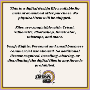 May include: Text on a white background with a rainbow colored logo at the bottom. The text reads: "This is a digital design file available for instant download after purchase. No physical item will be shipped. Files are compatible with: Cricut, Silhouette, Photoshop, Illustrator, Inkscape, and more. Usage Rights: Personal and small business commercial use allowed. No additional license required. Reselling, sharing, or distributing the digital files in any form is prohibited. Oklish art"
