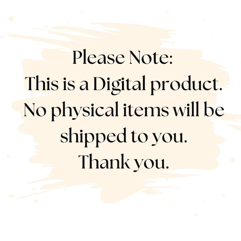 May include: A digital graphic with a cream-colored brushstroke background featuring black text that reads: Please Note: This is a Digital product. No physical items will be shipped to you. Thank you.